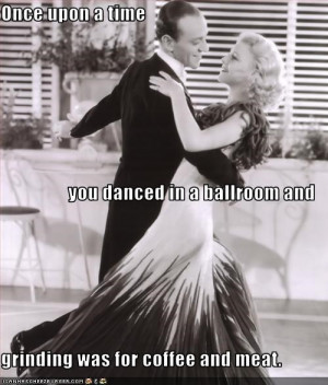 Once upon a time you danced in a ballroom and grinding was for coffee ...
