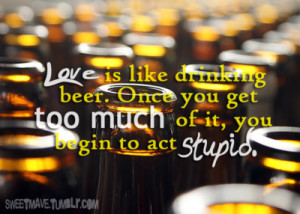 Love is like drinking beer. Once you get too much of it, you begin to ...