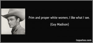 Prim and proper white women, I like what I see. - Guy Madison