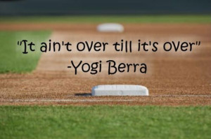 It Ain’t Over Till It’s Over.” - Yogi Berra