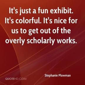 It's just a fun exhibit. It's colorful. It's nice for us to get out of ...