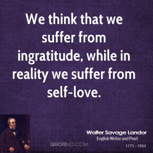 We think that we suffer from ingratitude, while in reality we suffer ...