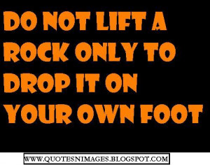 Do not lift a rock only to drop it on your own foot.