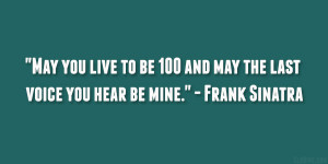 ... be 100 and may the last voice you hear be mine.” – Frank Sinatra