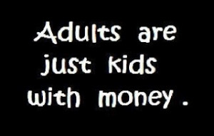 Grown ups,this is very true.i'm just a great big kid with money.And ...