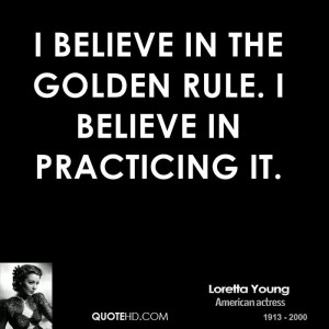 believe in the Golden Rule. I believe in practicing it.