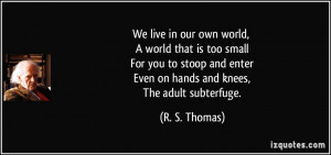 We live in our own world, A world that is too small For you to stoop ...