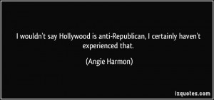 wouldn't say Hollywood is anti-Republican, I certainly haven't ...