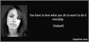 You have to love what you do to want to do it everyday. - Aaliyah
