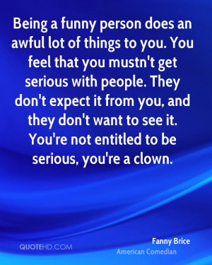 Being a funny person does an awful lot of things to you. You feel that ...