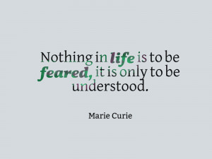 ... life is to be feared, it is only to be understood.” – Marie Curie