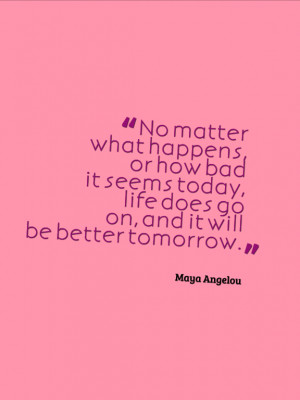 ... , life does go on, and it will be better tomorrow. by Maya Angelou