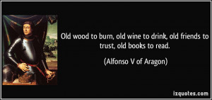 Old wood to burn, old wine to drink, old friends to trust, old books ...