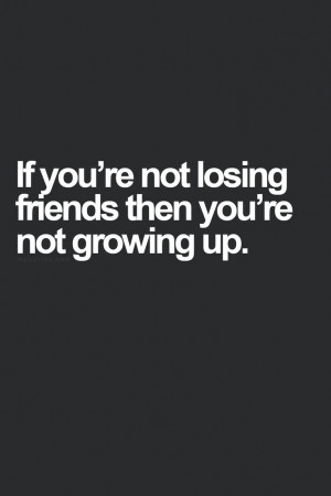If you're not losing friends then you're not growing up.