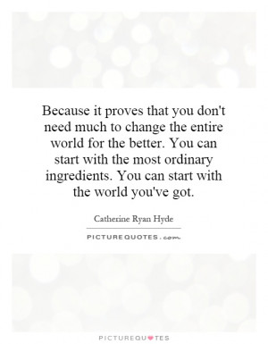 need much to change the entire world for the better. You can start ...