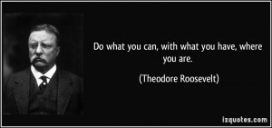 ... what you can, with what you have, where you are. - Theodore Roosevelt
