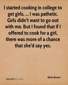 started cooking in college to get girls, ... I was pathetic. Girls ...