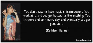 You don't have to have magic unicorn powers. You work at it, and you ...