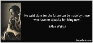 ... can be made by those who have no capacity for living now. - Alan Watts