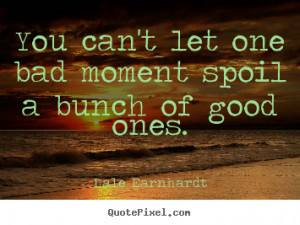 You can't let one bad moment spoil a bunch of good ones. Dale ...