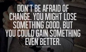 be afraid of change. you might lose something good, but you could ...