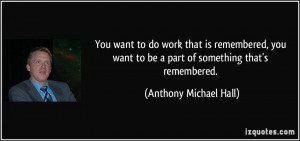 You want to do work that is remembered, you want to be a part of ...