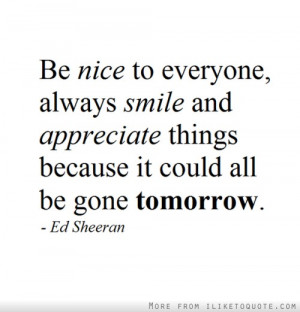 Be nice to everyone, always smile and appreciate things because it ...