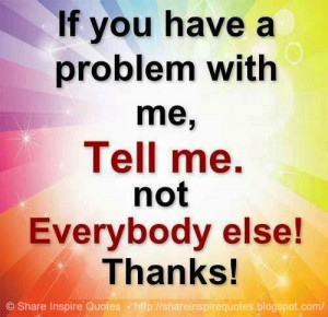 If you have a problem with me, Tell me. Not everybody else! THANKS!