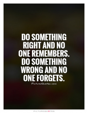 Do something right and no one remembers. Do something wrong and no one ...