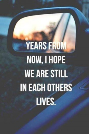 Years from now, I hope we are still in each others lives.