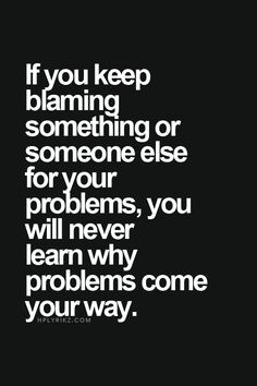 If you keep blaming something or someone else for your problems, you ...