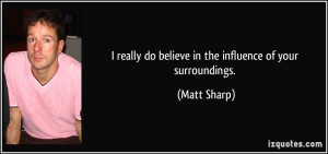 ... really do believe in the influence of your surroundings. - Matt Sharp