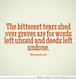 ... tears shed over graves are for words left unsaid and deeds left undone