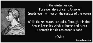 In the winter season, For seven days of calm, Alcyone Broods over her ...