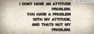 dont have an Attitude Problem.YOU have a Problem with my Attitude ...