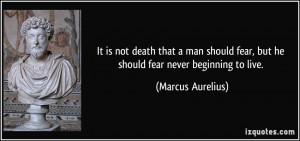 ... man should fear, but he should fear never beginning to live. - Marcus