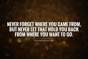Never forget where you came from, but never let that hold you back ...