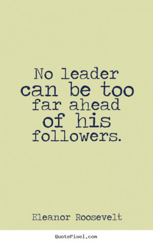 No leader can be too far ahead of his followers. - Eleanor Roosevelt ...
