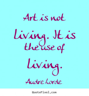 Art is not living. it is the use of living. Audre Lorde popular life ...