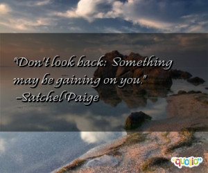 Don't look back: Something may be gaining on you. -Satchel Paige