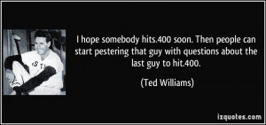... that guy with questions about the last guy to hit.400. - Ted Williams