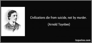 Civilizations die from suicide, not by murder. - Arnold Toynbee