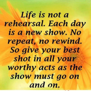 Life Is Not A Rehearsal. Each Day Is A New show. No repeat, no rewind ...