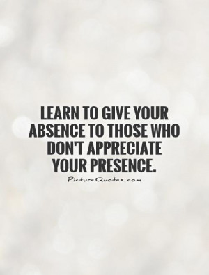 ... absence to those who don't appreciate your presence Picture Quote #1
