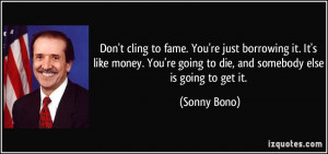 Don't cling to fame. You're just borrowing it. It's like money. You're ...