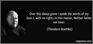 ... no rights in this matter, Neither father nor lover. - Theodore Roethke