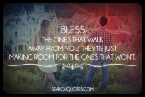 Bless the ones that walk away from you, they're just making room for ...