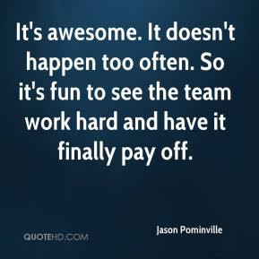 It's awesome. It doesn't happen too often. So it's fun to see the team ...