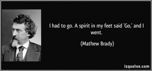 had to go. A spirit in my feet said 'Go,' and I went. - Mathew Brady