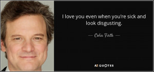 love you even when you're sick and look disgusting. - Colin Firth